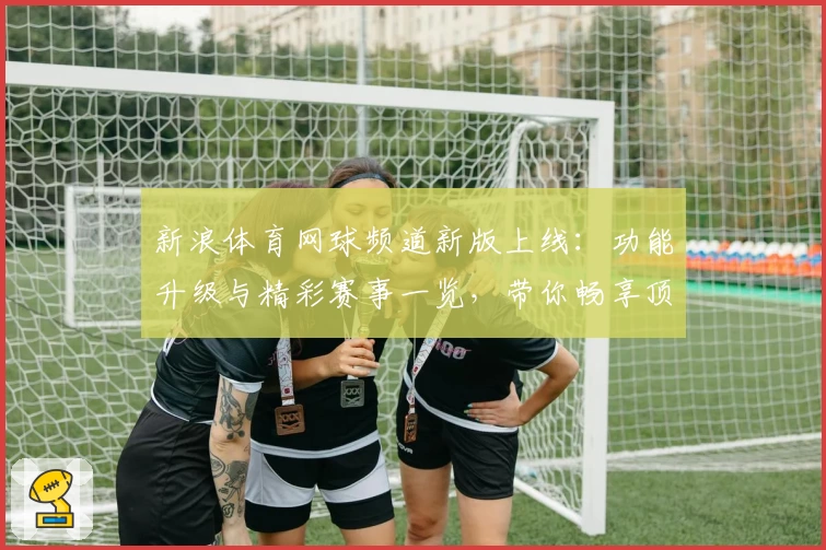 新浪体育网球频道新版上线：功能升级与精彩赛事一览，带你畅享顶级网球体验