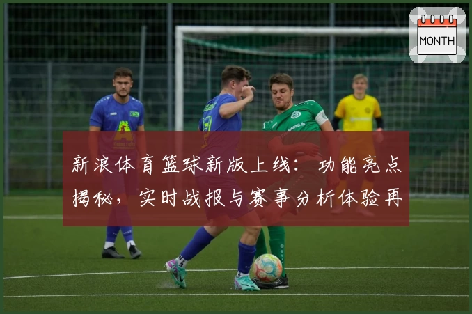 新浪体育篮球新版上线:功能亮点揭秘,实时战报与赛事分析体验再升级