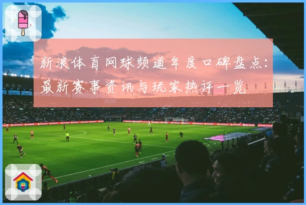 新浪体育网球频道年度口碑盘点：最新赛事资讯与玩家热评一览