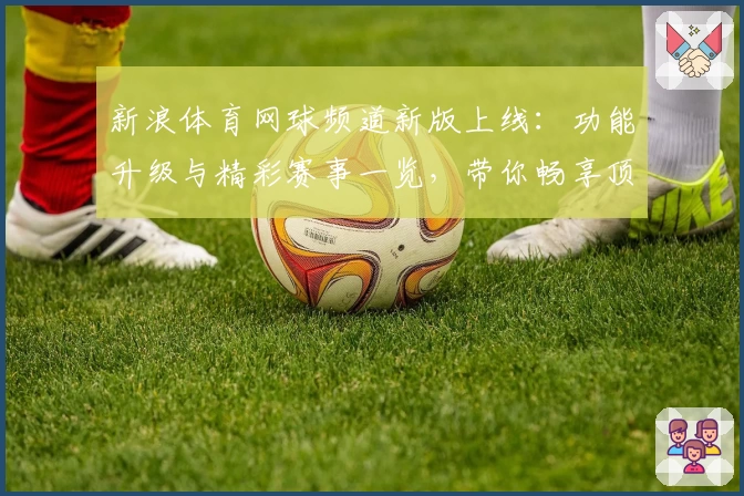 新浪体育网球频道新版上线：功能升级与精彩赛事一览，带你畅享顶级网球体验
