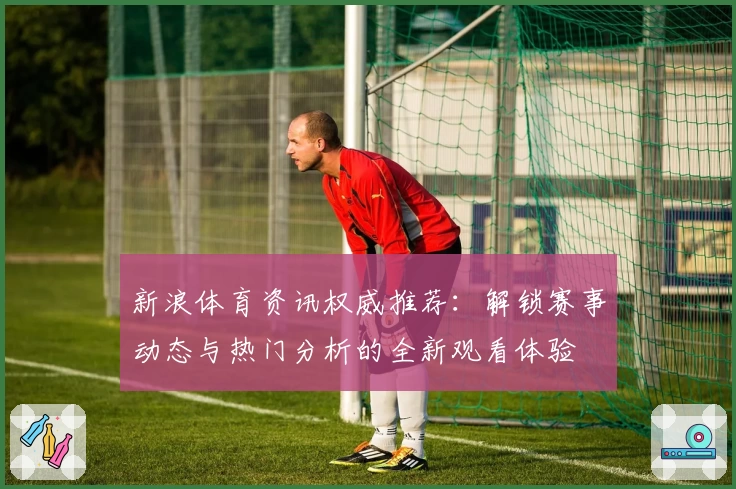 新浪体育资讯权威推荐：解锁赛事动态与热门分析的全新观看体验