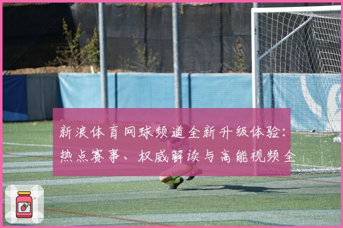 新浪体育网球频道全新升级体验：热点赛事、权威解读与高能视频全面掌握