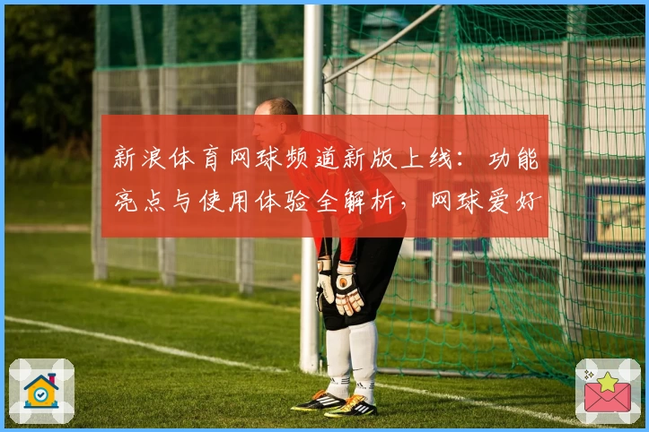 新浪体育网球频道新版上线:功能亮点与使用体验全解析,网球爱好者的必备平台