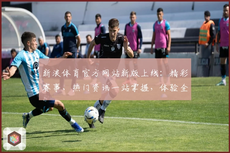 新浪体育官方网站新版上线：精彩赛事、热门资讯一站掌握，体验全新互动功能
