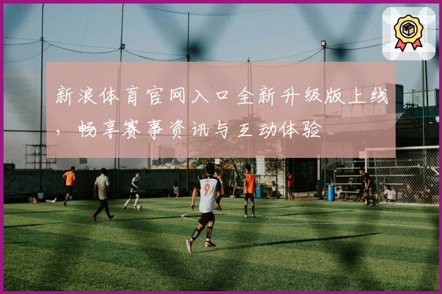 新浪体育官网入口全新升级版上线，畅享赛事资讯与互动体验