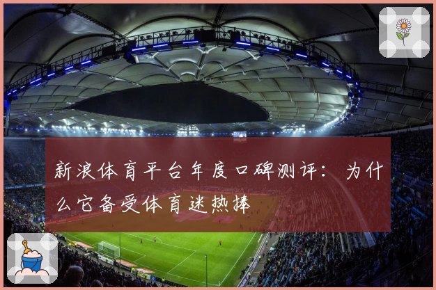 新浪体育平台年度口碑测评:为什么它备受体育迷热捧