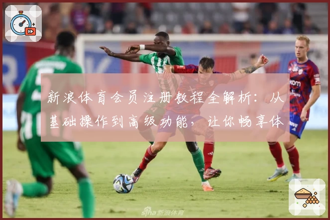 新浪体育会员注册教程全解析：从基础操作到高级功能，让你畅享体育魅力