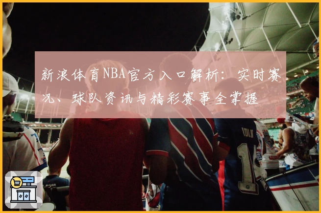 新浪体育NBA官方入口解析：实时赛况、球队资讯与精彩赛事全掌握
