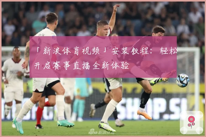 「新浪体育视频」安装教程:轻松开启赛事直播全新体验