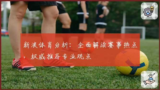 新浪体育分析:全面解读赛事热点,权威推荐专业观点