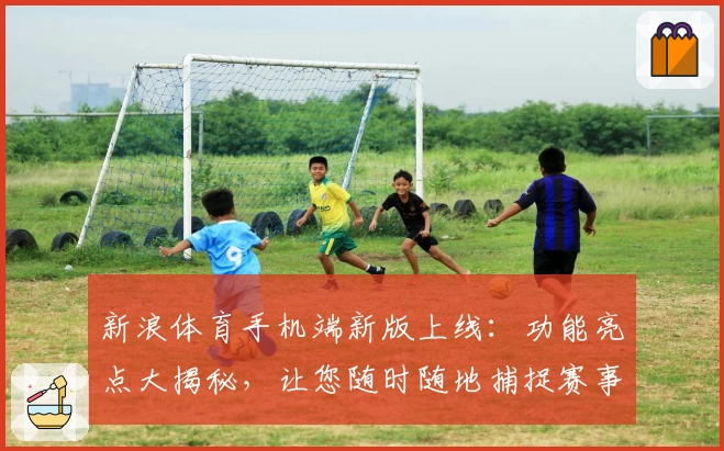 新浪体育手机端新版上线：功能亮点大揭秘，让您随时随地捕捉赛事精彩瞬间