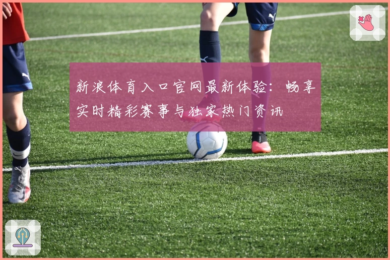 新浪体育入口官网最新体验：畅享实时精彩赛事与独家热门资讯