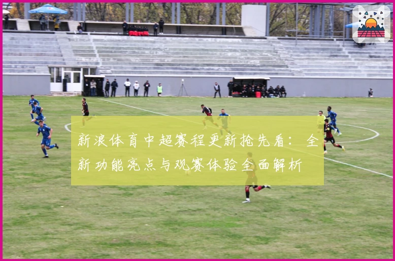 新浪体育中超赛程更新抢先看:全新功能亮点与观赛体验全面解析
