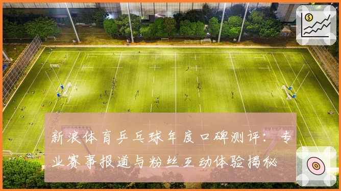 新浪体育乒乓球年度口碑测评：专业赛事报道与粉丝互动体验揭秘