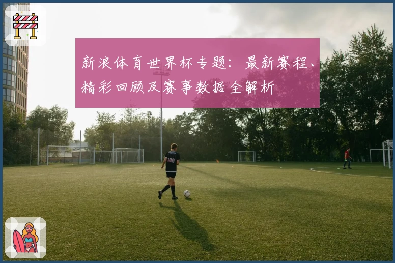 新浪体育世界杯专题:最新赛程、精彩回顾及赛事数据全解析