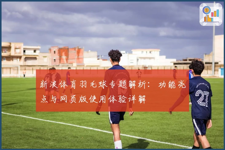 新浪体育羽毛球专题解析：功能亮点与网页版使用体验详解