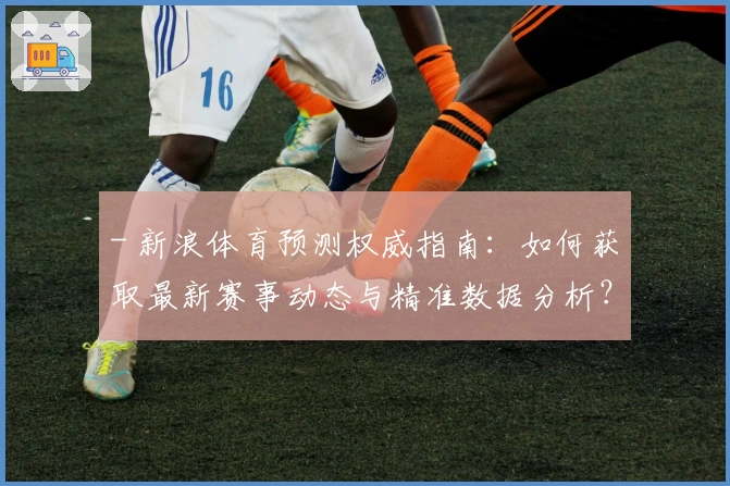 - 新浪体育预测权威指南:如何获取最新赛事动态与精准数据分析?
