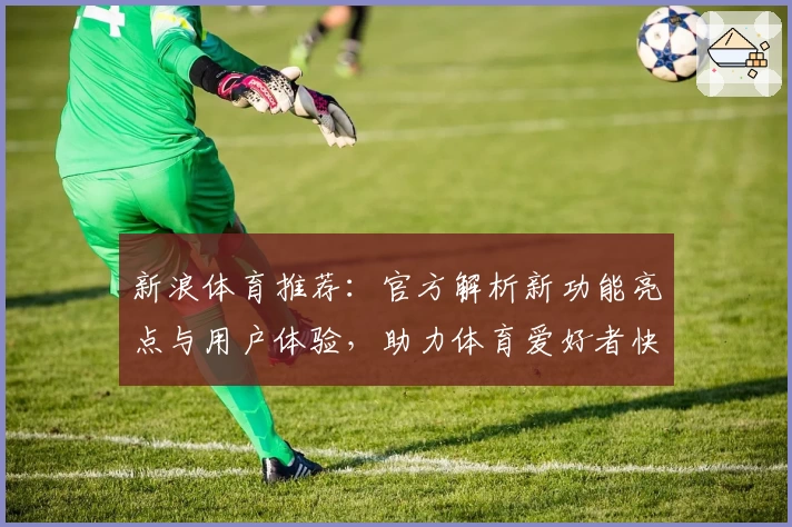 新浪体育推荐：官方解析新功能亮点与用户体验，助力体育爱好者快速掌握赛事资讯